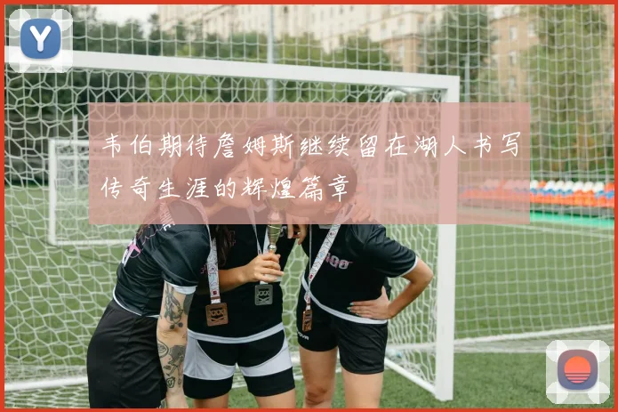 韦伯期待詹姆斯继续留在湖人书写传奇生涯的辉煌篇章