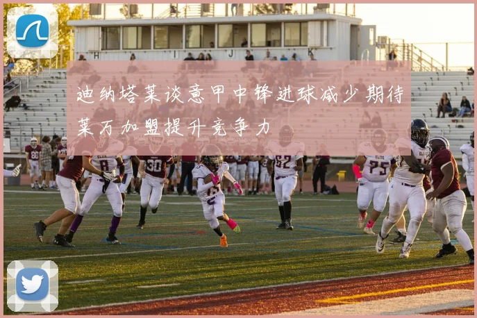迪纳塔莱谈意甲中锋进球减少期待莱万加盟提升竞争力