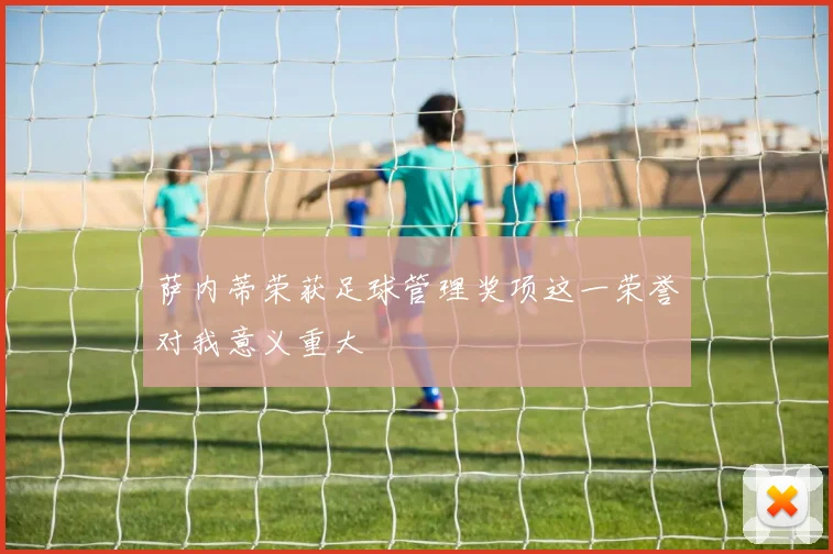 萨内蒂荣获足球管理奖项这一荣誉对我意义重大