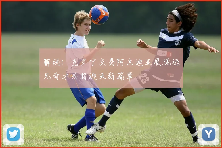 解说：克罗宁交易阿夫迪亚展现远见奇才或将迎来新篇章