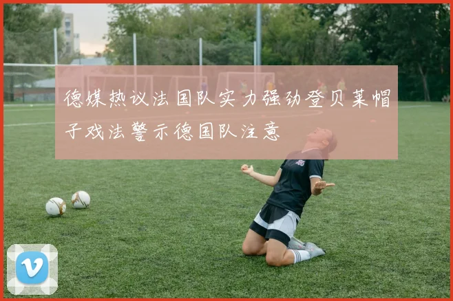 德媒热议法国队实力强劲登贝莱帽子戏法警示德国队注意
