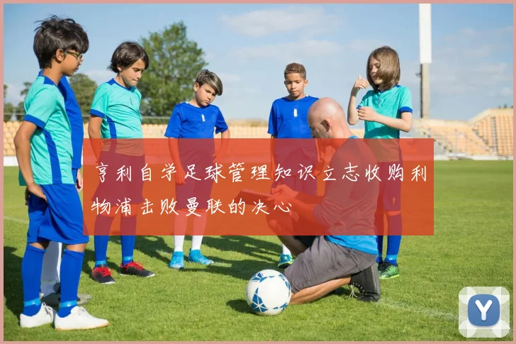 亨利自学足球管理知识立志收购利物浦击败曼联的决心