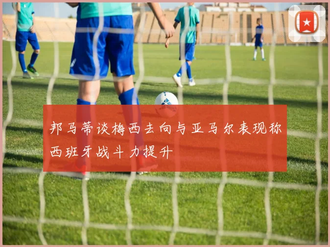 邦马蒂谈梅西去向与亚马尔表现称西班牙战斗力提升