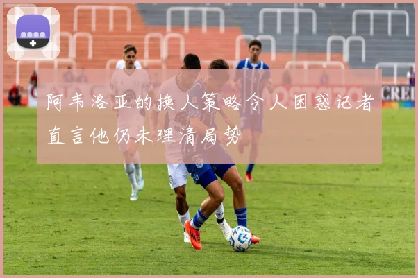 阿韦洛亚的换人策略令人困惑记者直言他仍未理清局势