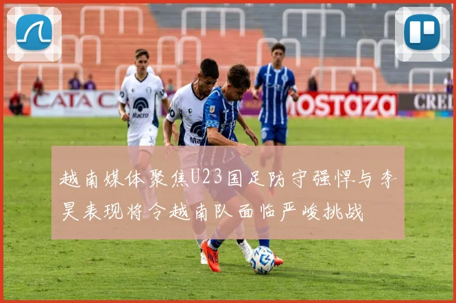 越南媒体聚焦U23国足防守强悍与李昊表现将令越南队面临严峻挑战