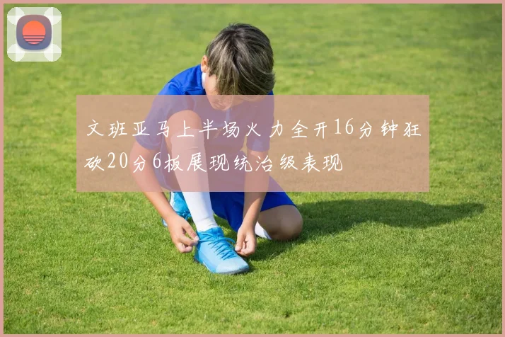 文班亚马上半场火力全开16分钟狂砍20分6板展现统治级表现