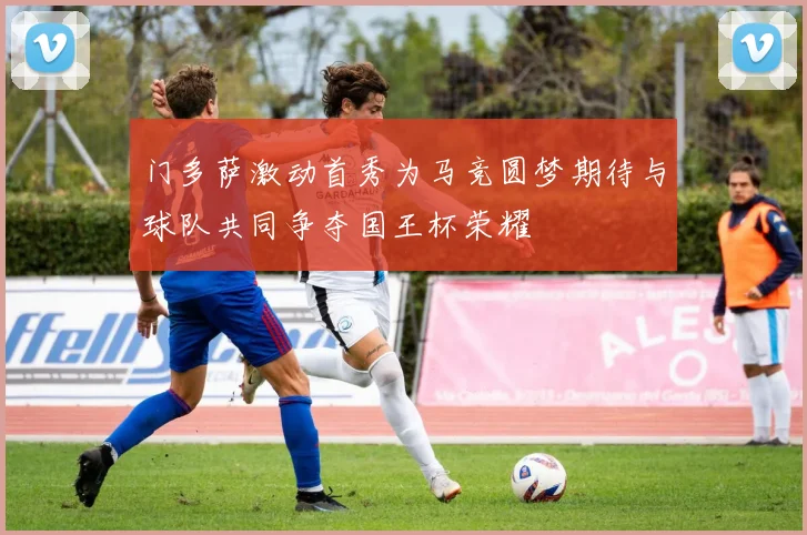 门多萨激动首秀为马竞圆梦期待与球队共同争夺国王杯荣耀