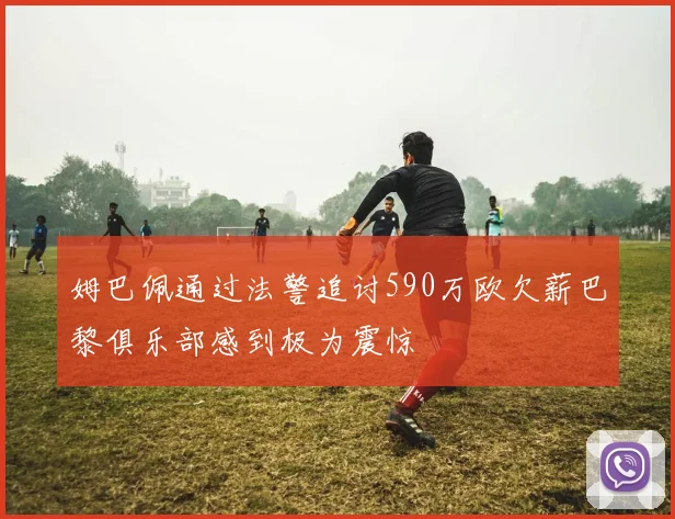 姆巴佩通过法警追讨590万欧欠薪巴黎俱乐部感到极为震惊