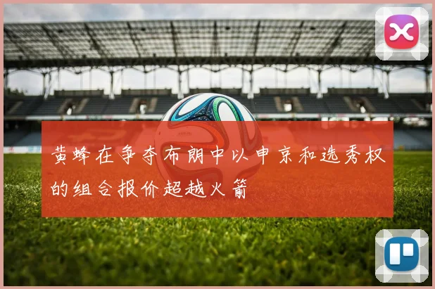 黄蜂在争夺布朗中以申京和选秀权的组合报价超越火箭
