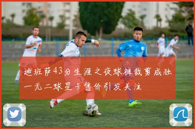迪班萨43分生涯之夜球裤裁剪成独一无二球星卡售价引发关注