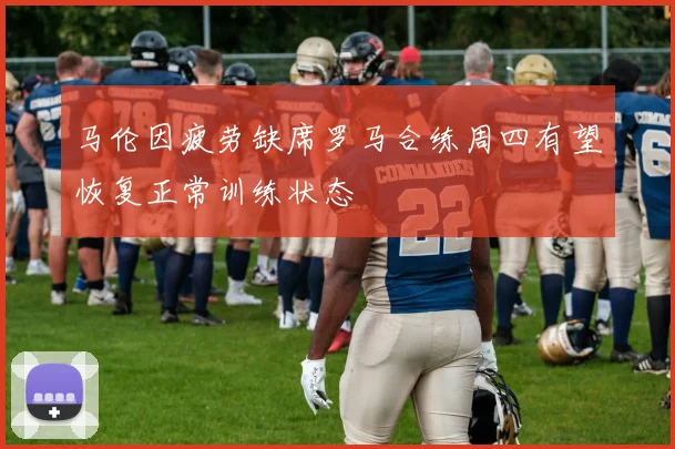 马伦因疲劳缺席罗马合练周四有望恢复正常训练状态
