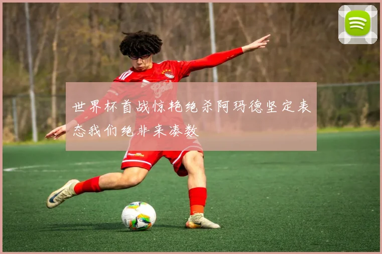 世界杯首战惊艳绝杀阿玛德坚定表态我们绝非来凑数