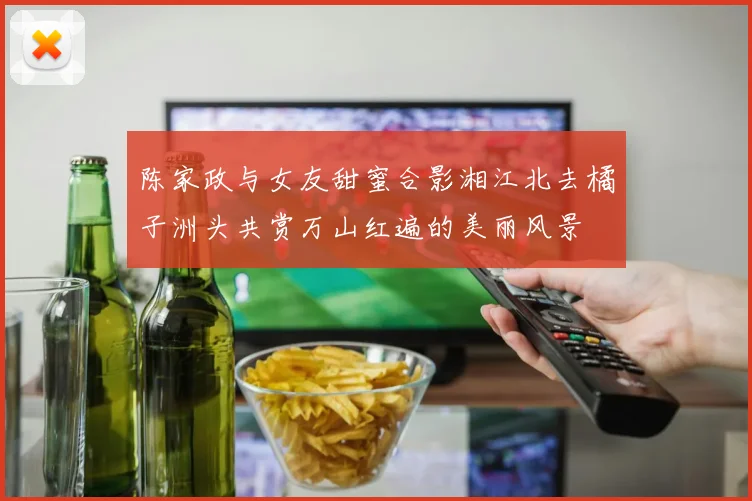 陈家政与女友甜蜜合影湘江北去橘子洲头共赏万山红遍的美丽风景
