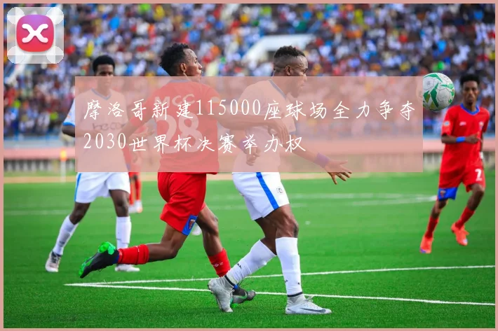 摩洛哥新建115000座球场全力争夺2030世界杯决赛举办权