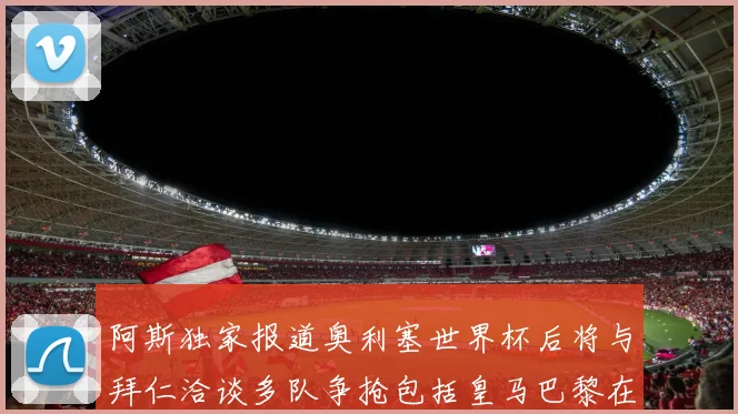 阿斯独家报道奥利塞世界杯后将与拜仁洽谈多队争抢包括皇马巴黎在内