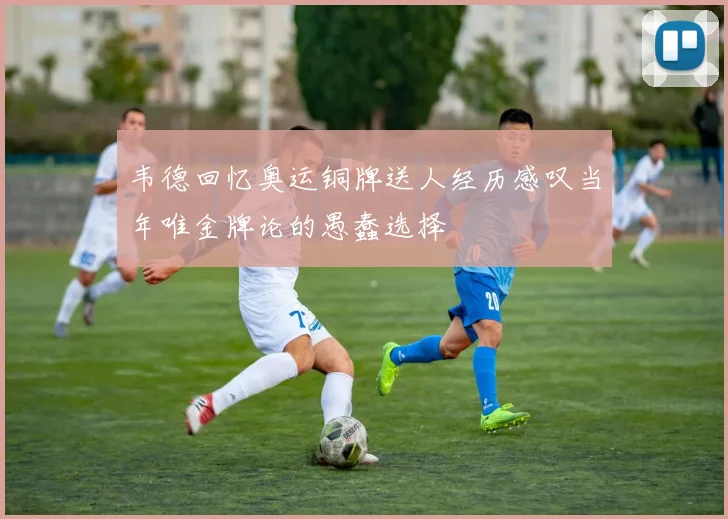 韦德回忆奥运铜牌送人经历感叹当年唯金牌论的愚蠢选择