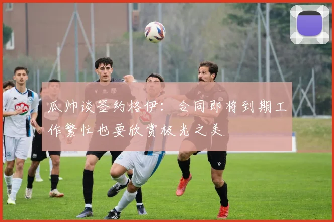 瓜帅谈签约格伊：合同即将到期工作繁忙也要欣赏极光之美