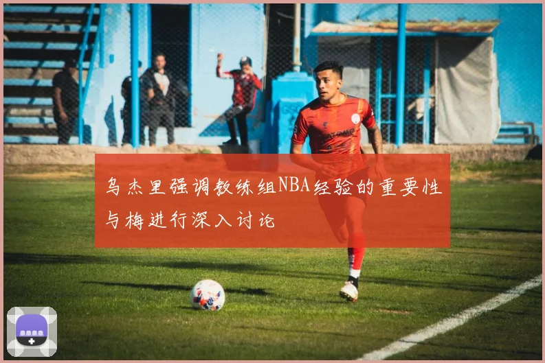 乌杰里强调教练组NBA经验的重要性与梅进行深入讨论