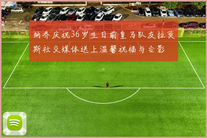 纳乔庆祝36岁生日前皇马队友拉莫斯社交媒体送上温馨祝福与合影
