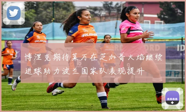 博涅克期待莱万在芝加哥火焰继续进球助力波兰国家队表现提升